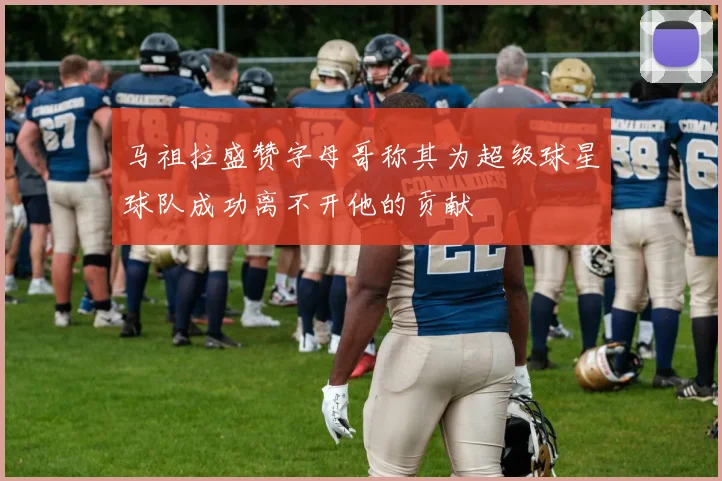 马祖拉盛赞字母哥称其为超级球星球队成功离不开他的贡献