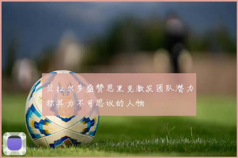 贝拉尔多盛赞恩里克激发团队潜力称其为不可思议的人物