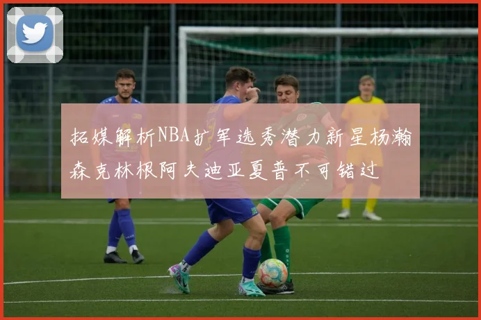 拓媒解析NBA扩军选秀潜力新星杨瀚森克林根阿夫迪亚夏普不可错过