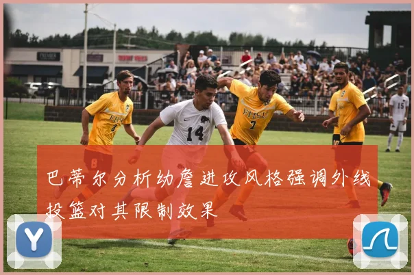 巴蒂尔分析幼詹进攻风格强调外线投篮对其限制效果