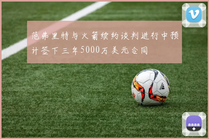 范弗里特与火箭续约谈判进行中预计签下三年5000万美元合同