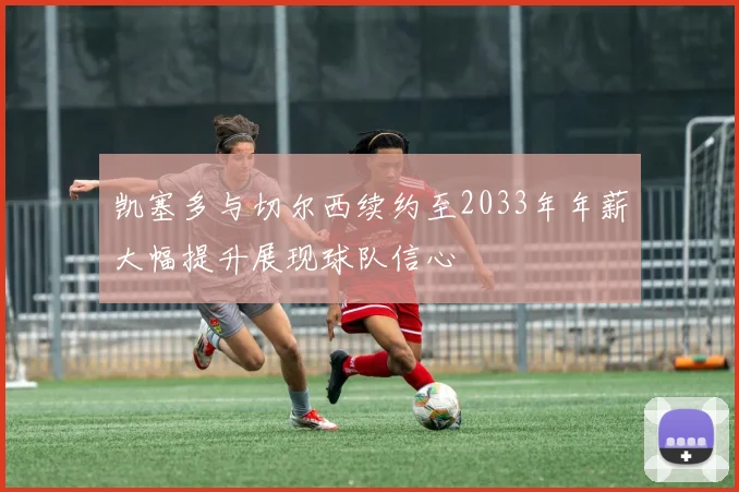 凯塞多与切尔西续约至2033年年薪大幅提升展现球队信心