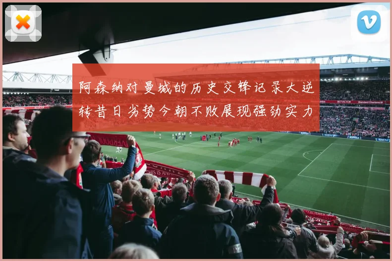 阿森纳对曼城的历史交锋记录大逆转昔日劣势今朝不败展现强劲实力