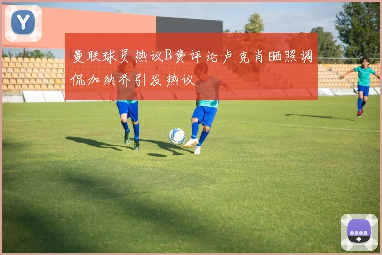 曼联球员热议B费评论卢克肖晒照调侃加纳乔引发热议