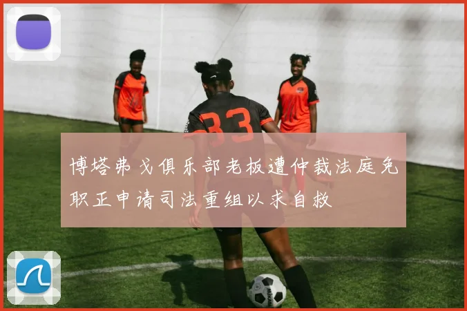 博塔弗戈俱乐部老板遭仲裁法庭免职正申请司法重组以求自救