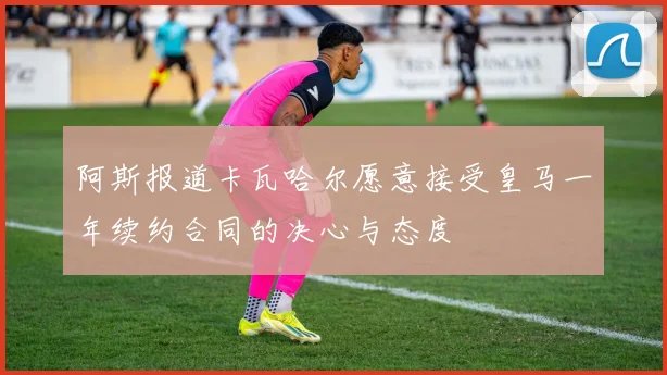 阿斯报道卡瓦哈尔愿意接受皇马一年续约合同的决心与态度