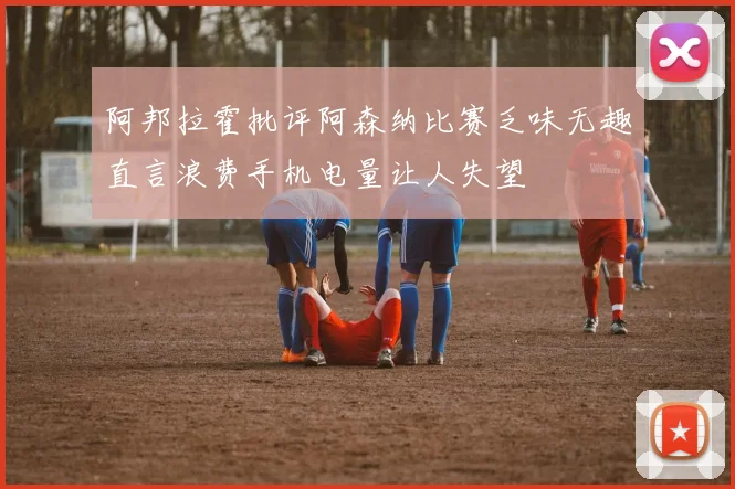 阿邦拉霍批评阿森纳比赛乏味无趣直言浪费手机电量让人失望
