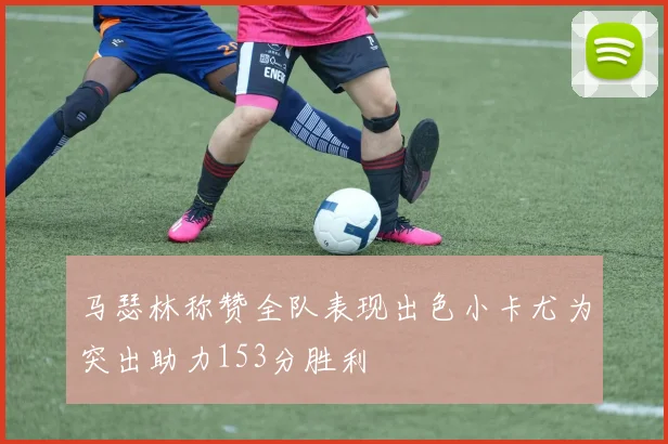 马瑟林称赞全队表现出色小卡尤为突出助力153分胜利
